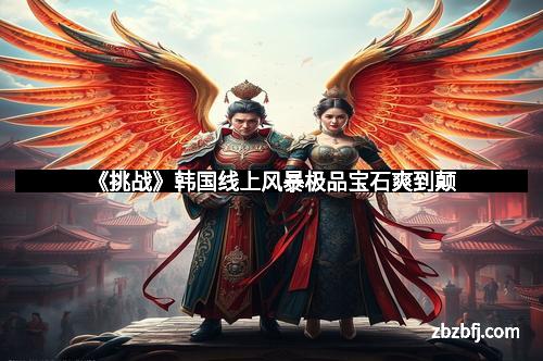 《挑战》韩国线上风暴极品宝石爽到颠